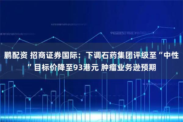 鹏配资 招商证券国际：下调石药集团评级至“中性”目标价降至93港元 肿瘤业务逊预期