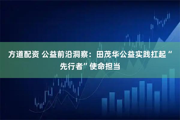 方道配资 公益前沿洞察：田茂华公益实践扛起“先行者”使命担当