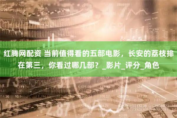 红腾网配资 当前值得看的五部电影，长安的荔枝排在第三，你看过哪几部？_影片_评分_角色