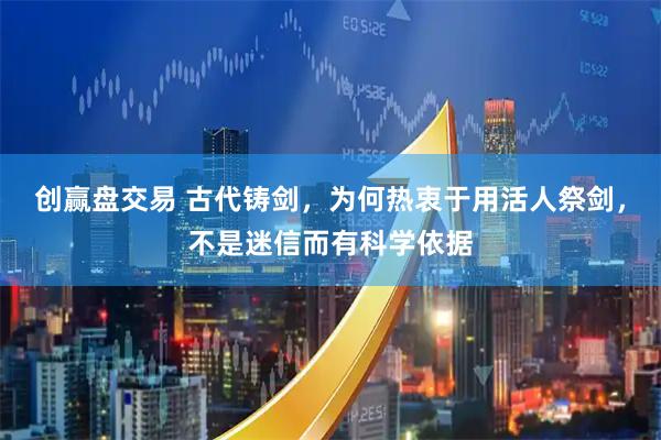 创赢盘交易 古代铸剑，为何热衷于用活人祭剑，不是迷信而有科学依据