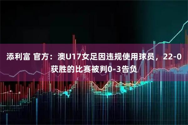 添利富 官方：澳U17女足因违规使用球员，22-0获胜的比赛被判0-3告负