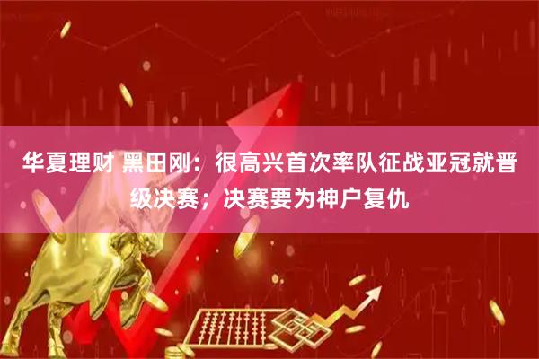 华夏理财 黑田刚：很高兴首次率队征战亚冠就晋级决赛；决赛要为神户复仇