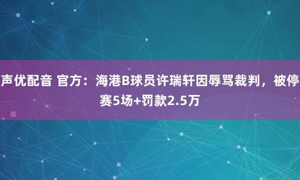声优配音 官方：海港B球员许瑞轩因辱骂裁判，被停赛5场+罚款2.5万