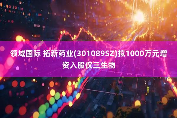 领域国际 拓新药业(301089SZ)拟1000万元增资入股仅三生物