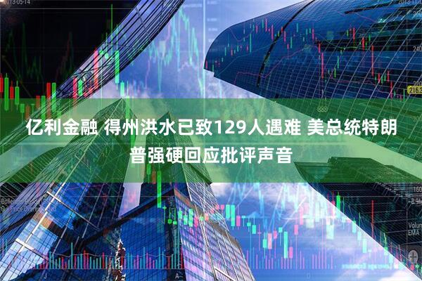 亿利金融 得州洪水已致129人遇难 美总统特朗普强硬回应批评声音