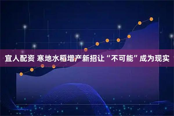 宜人配资 寒地水稻增产新招让“不可能”成为现实