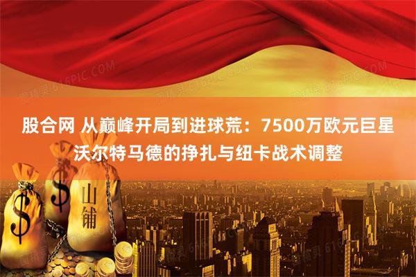 股合网 从巅峰开局到进球荒：7500万欧元巨星沃尔特马德的挣扎与纽卡战术调整