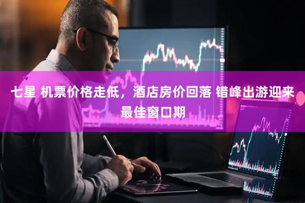 七星 机票价格走低，酒店房价回落 错峰出游迎来最佳窗口期