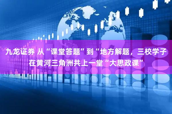 九龙证券 从“课堂答题”到“地方解题，三校学子在黄河三角洲共上一堂“大思政课”
